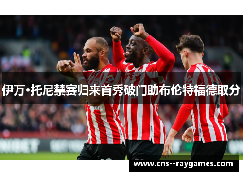 伊万·托尼禁赛归来首秀破门助布伦特福德取分 伊万·托尼禁赛归来首秀破门助布伦特福德取分