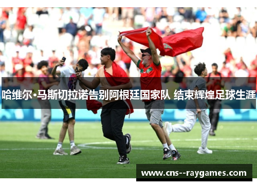 哈维尔·马斯切拉诺告别阿根廷国家队 结束辉煌足球生涯 哈维尔·马斯切拉诺告别阿根廷国家队 结束辉煌足球生涯