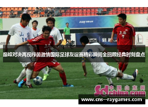 巅峰对决再现绿茵激情国际足球友谊赛精彩瞬间全回顾经典时刻盘点