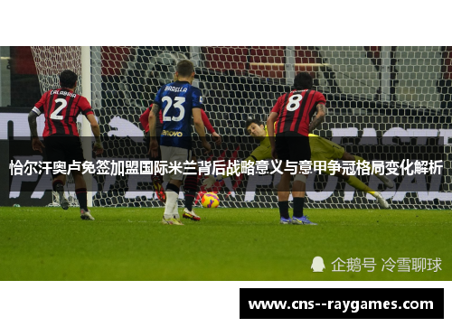 恰尔汗奥卢免签加盟国际米兰背后战略意义与意甲争冠格局变化解析