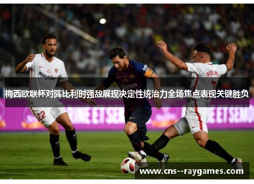 梅西欧联杯对阵比利时强敌展现决定性统治力全场焦点表现关键胜负