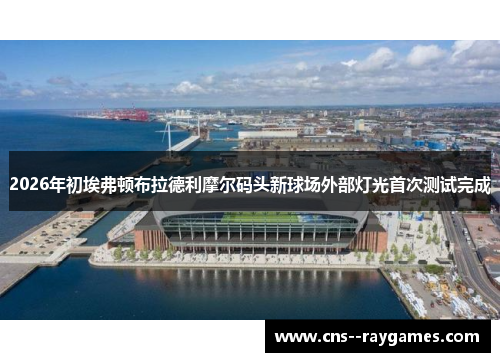 2026年初埃弗顿布拉德利摩尔码头新球场外部灯光首次测试完成