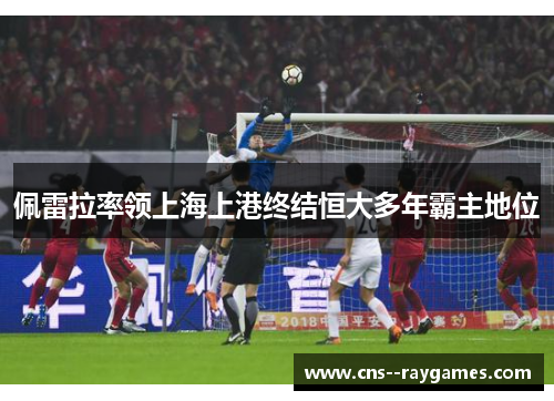 佩雷拉率领上海上港终结恒大多年霸主地位