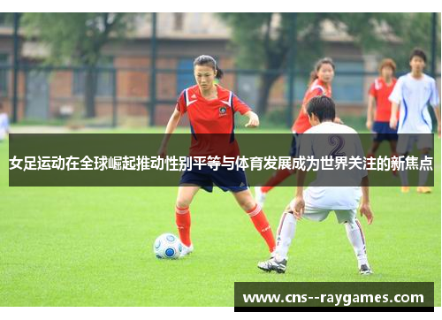 女足运动在全球崛起推动性别平等与体育发展成为世界关注的新焦点