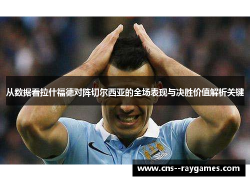 从数据看拉什福德对阵切尔西亚的全场表现与决胜价值解析关键