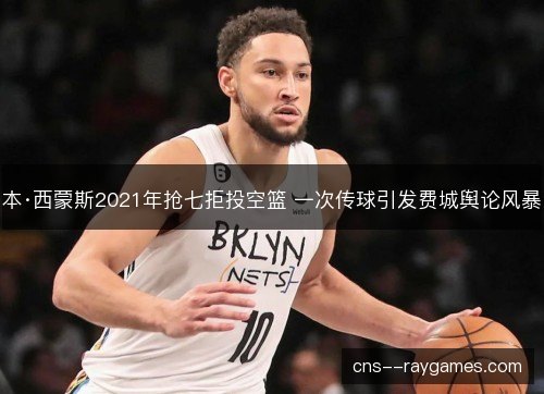 本·西蒙斯2021年抢七拒投空篮 一次传球引发费城舆论风暴 本·西蒙斯2021年抢七拒投空篮 一次传球引发费城舆论风暴